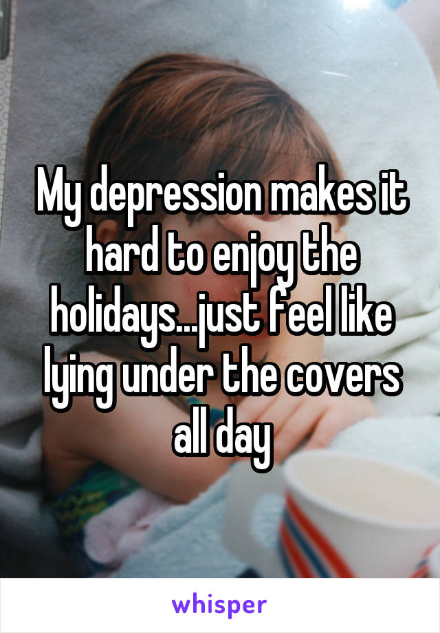 My depression makes it hard to enjoy the holidays...just feel like lying under the covers all day