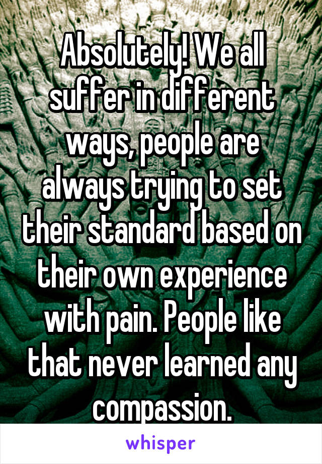 Absolutely! We all suffer in different ways, people are always trying to set their standard based on their own experience with pain. People like that never learned any compassion.