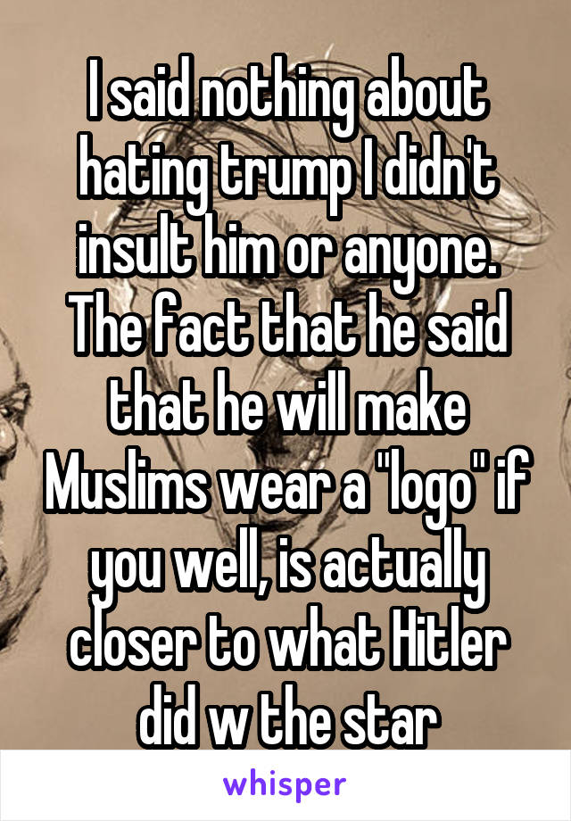 I said nothing about hating trump I didn't insult him or anyone. The fact that he said that he will make Muslims wear a "logo" if you well, is actually closer to what Hitler did w the star