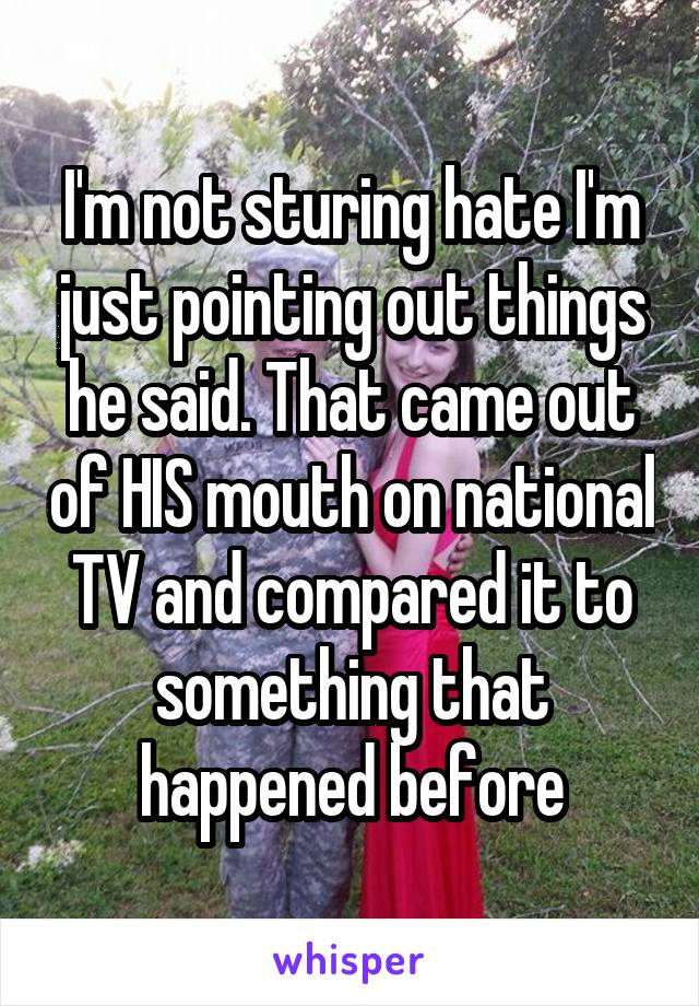 I'm not sturing hate I'm just pointing out things he said. That came out of HIS mouth on national TV and compared it to something that happened before