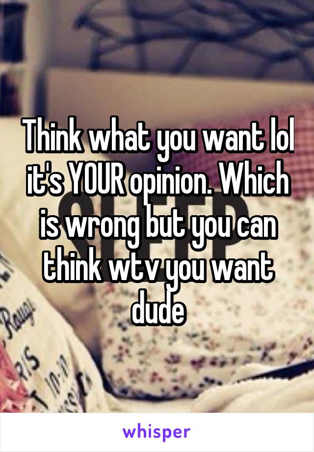 Think what you want lol it's YOUR opinion. Which is wrong but you can think wtv you want dude