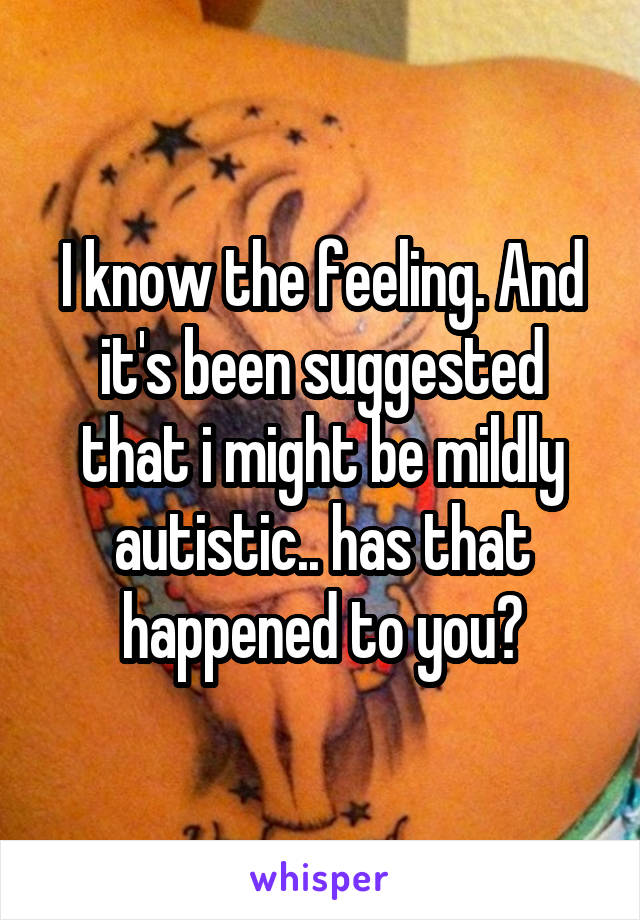 I know the feeling. And it's been suggested that i might be mildly autistic.. has that happened to you?