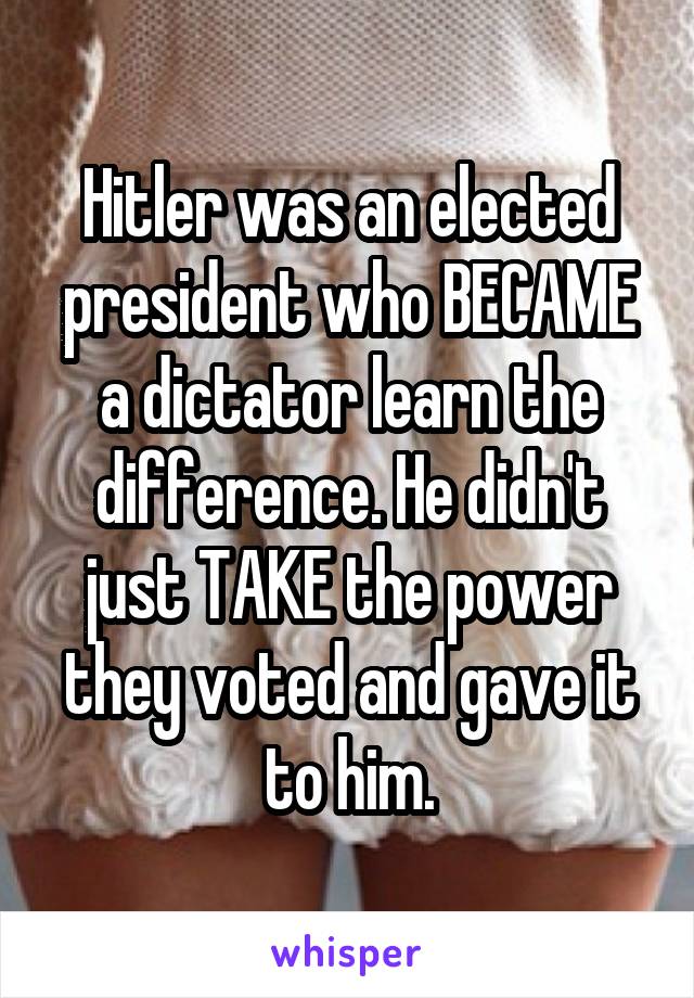 Hitler was an elected president who BECAME a dictator learn the difference. He didn't just TAKE the power they voted and gave it to him.