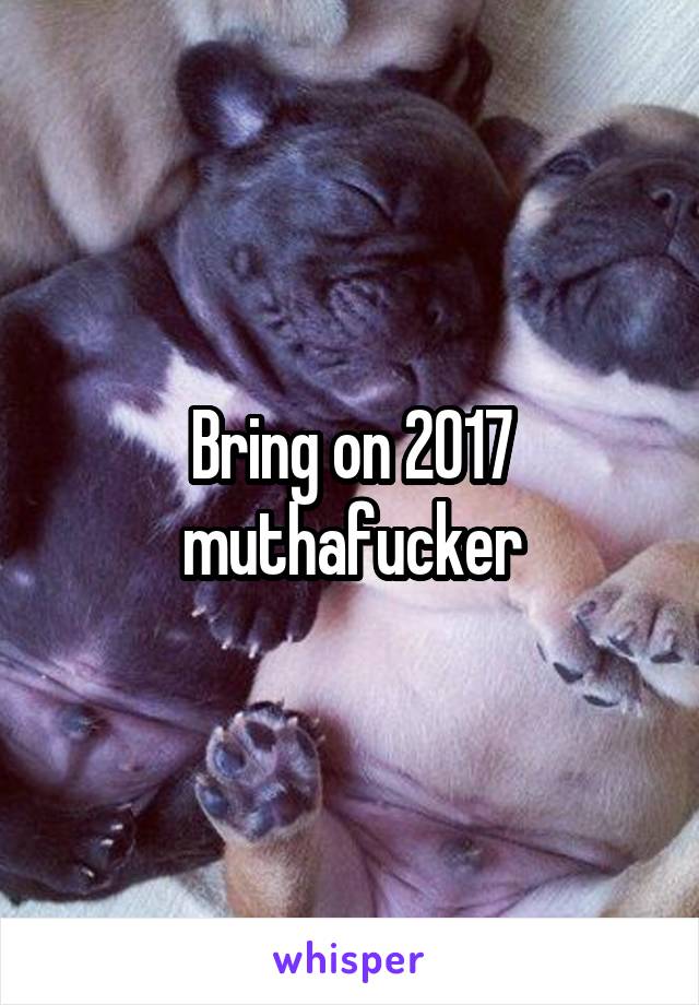 Bring on 2017 muthafucker