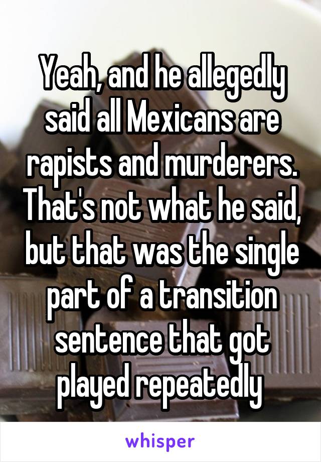 Yeah, and he allegedly said all Mexicans are rapists and murderers. That's not what he said, but that was the single part of a transition sentence that got played repeatedly 