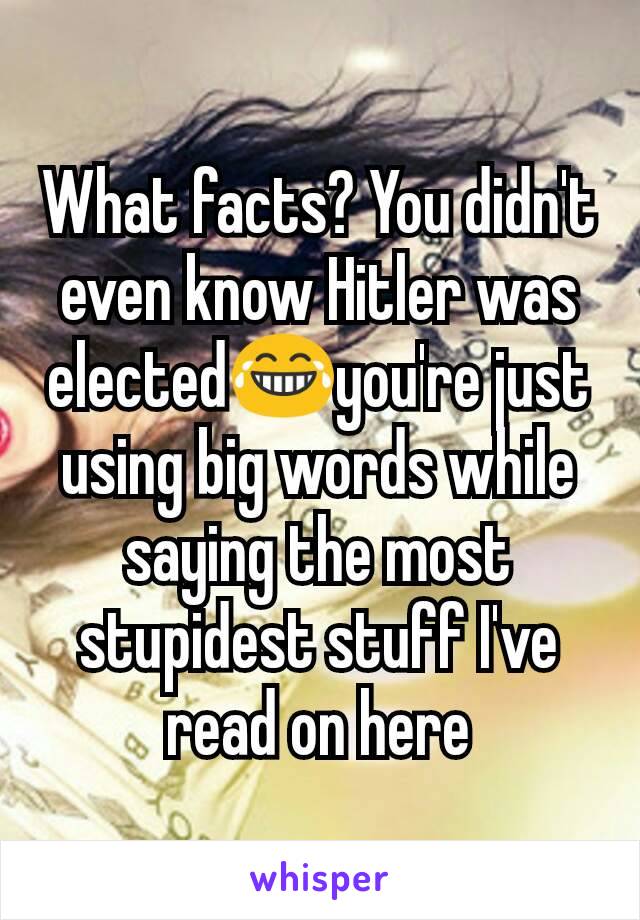 What facts? You didn't even know Hitler was elected😂you're just using big words while saying the most stupidest stuff I've read on here