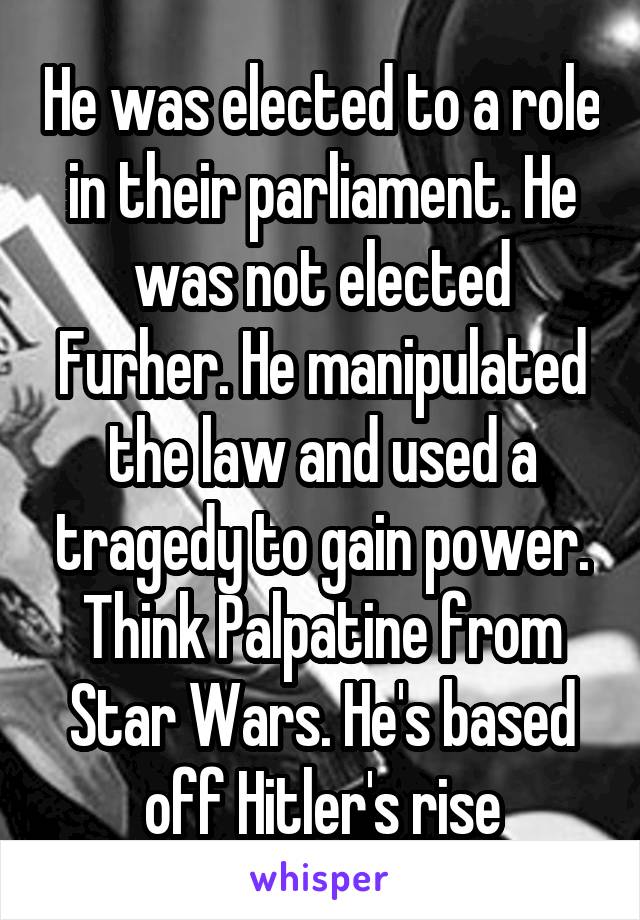 He was elected to a role in their parliament. He was not elected Furher. He manipulated the law and used a tragedy to gain power. Think Palpatine from Star Wars. He's based off Hitler's rise