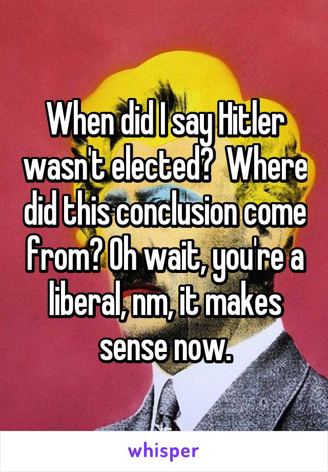 When did I say Hitler wasn't elected?  Where did this conclusion come from? Oh wait, you're a liberal, nm, it makes sense now.