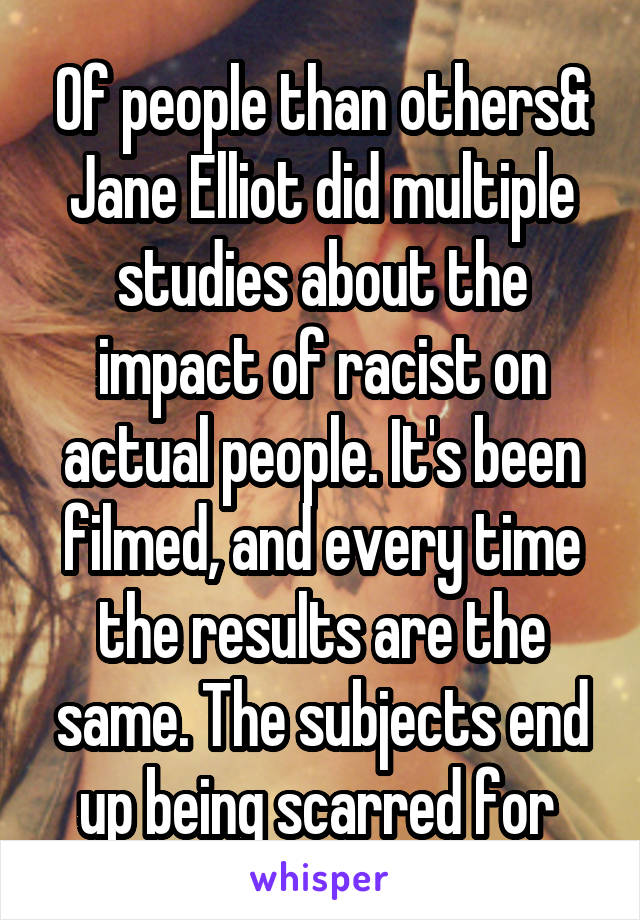 Of people than others& Jane Elliot did multiple studies about the impact of racist on actual people. It's been filmed, and every time the results are the same. The subjects end up being scarred for 