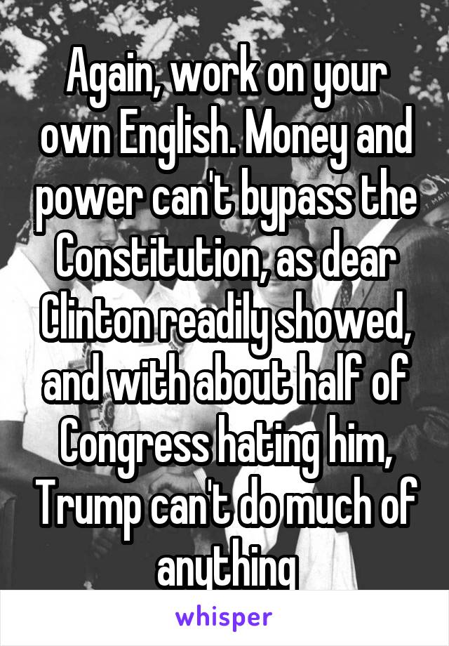 Again, work on your own English. Money and power can't bypass the Constitution, as dear Clinton readily showed, and with about half of Congress hating him, Trump can't do much of anything