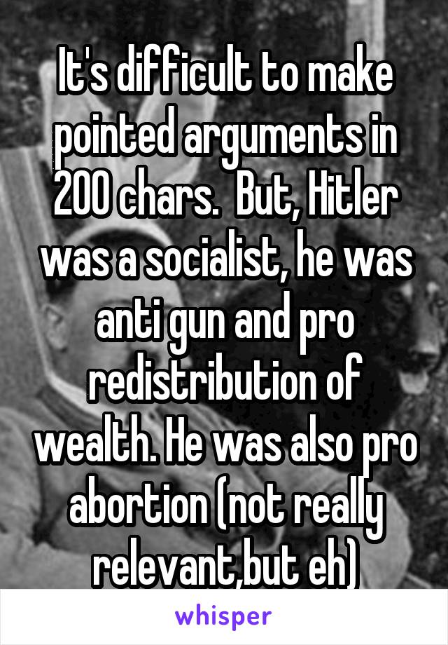 It's difficult to make pointed arguments in 200 chars.  But, Hitler was a socialist, he was anti gun and pro redistribution of wealth. He was also pro abortion (not really relevant,but eh)