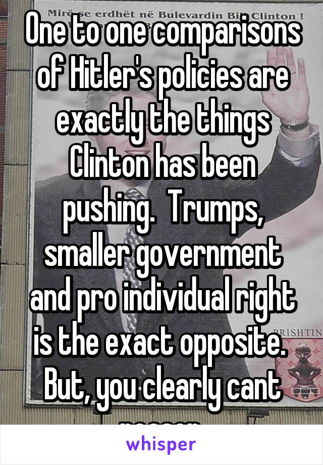 One to one comparisons of Hitler's policies are exactly the things Clinton has been pushing.  Trumps, smaller government and pro individual right is the exact opposite.  But, you clearly cant reason.