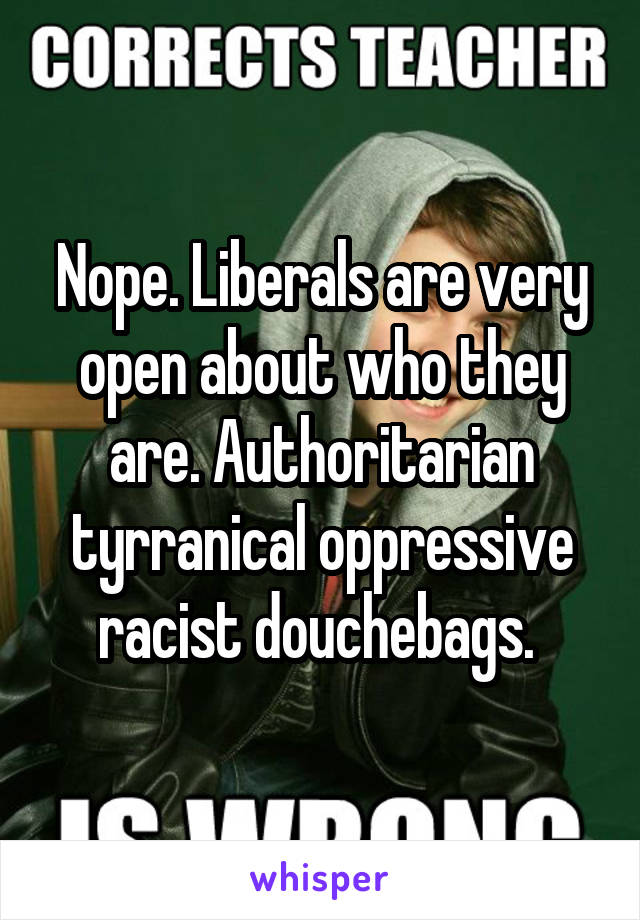 Nope. Liberals are very open about who they are. Authoritarian tyrranical oppressive racist douchebags. 