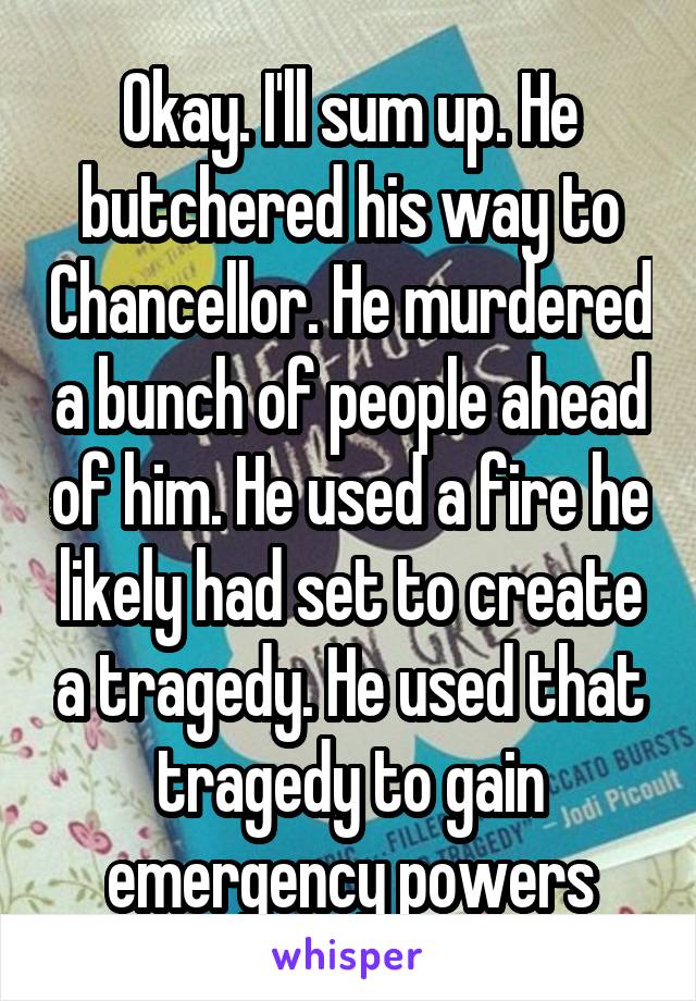 Okay. I'll sum up. He butchered his way to Chancellor. He murdered a bunch of people ahead of him. He used a fire he likely had set to create a tragedy. He used that tragedy to gain emergency powers