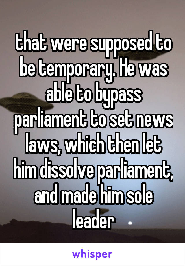 that were supposed to be temporary. He was able to bypass parliament to set news laws, which then let him dissolve parliament, and made him sole leader