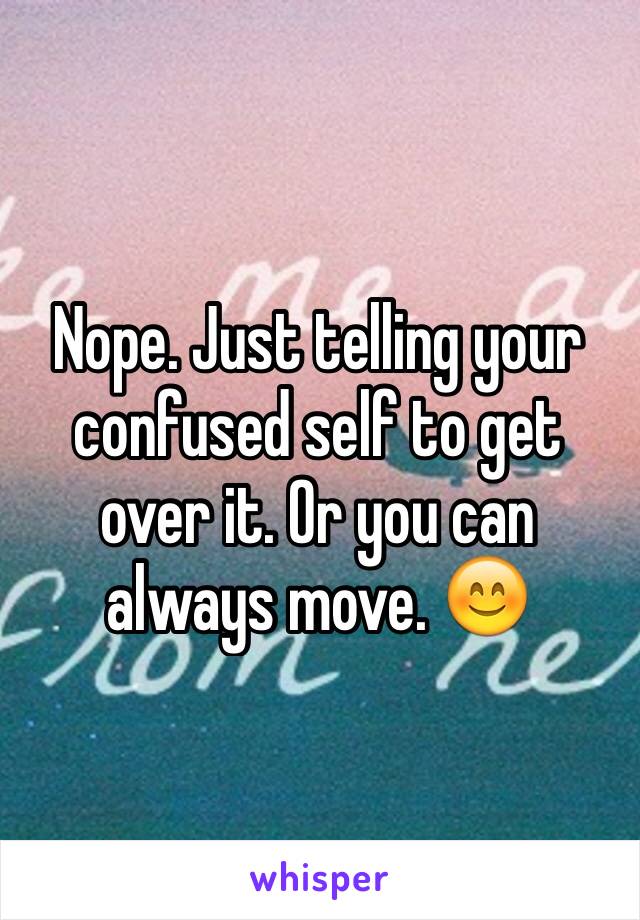 Nope. Just telling your confused self to get over it. Or you can always move. 😊