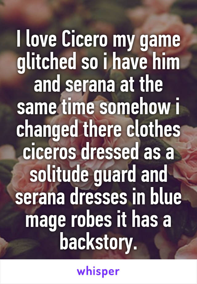 I love Cicero my game glitched so i have him and serana at the same time somehow i changed there clothes ciceros dressed as a solitude guard and serana dresses in blue mage robes it has a backstory.