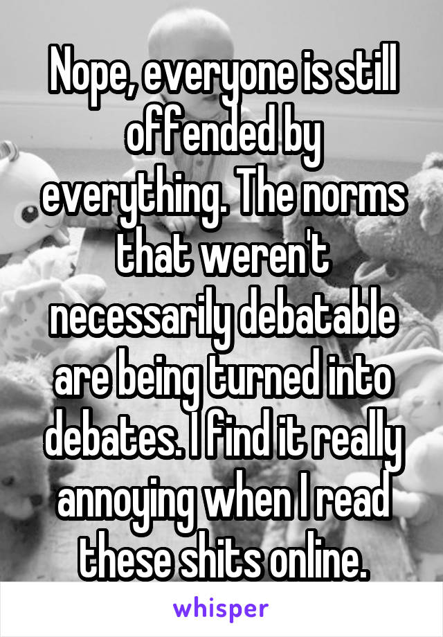 Nope, everyone is still offended by everything. The norms that weren't necessarily debatable are being turned into debates. I find it really annoying when I read these shits online.
