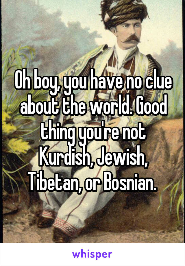 Oh boy, you have no clue about the world. Good thing you're not Kurdish, Jewish, Tibetan, or Bosnian. 