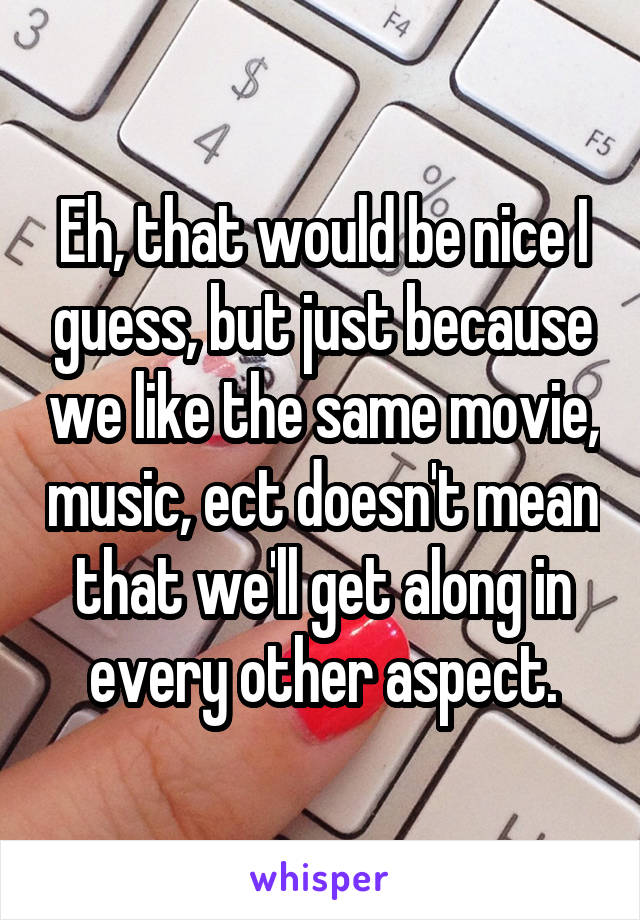 Eh, that would be nice I guess, but just because we like the same movie, music, ect doesn't mean that we'll get along in every other aspect.