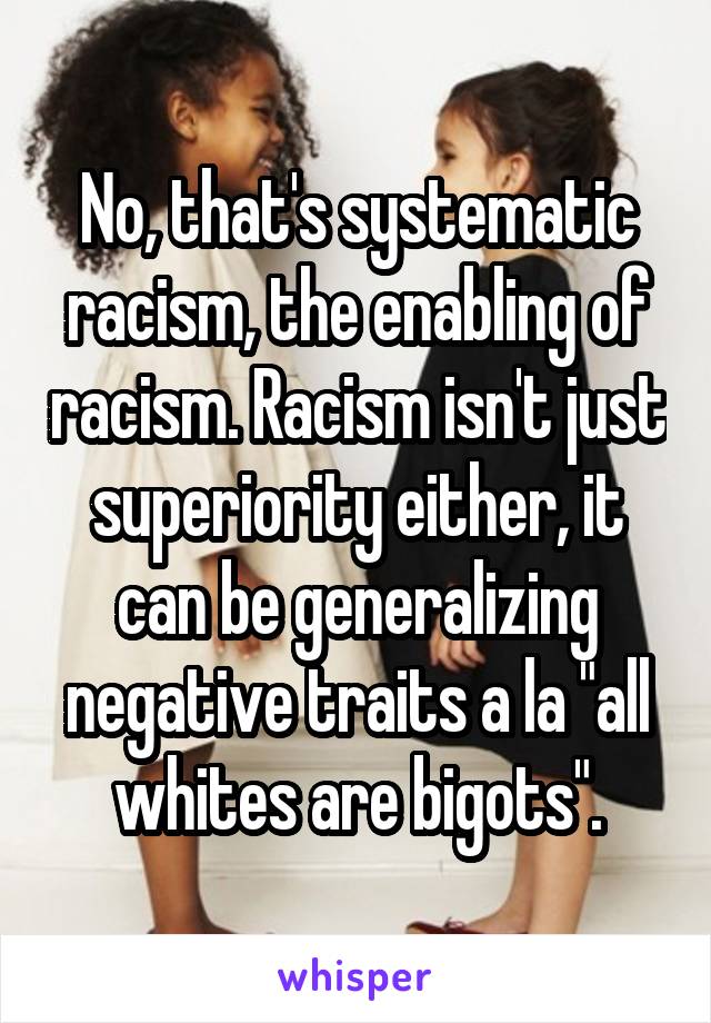 No, that's systematic racism, the enabling of racism. Racism isn't just superiority either, it can be generalizing negative traits a la "all whites are bigots".