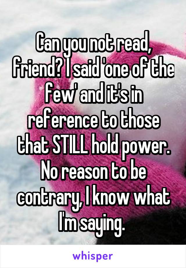 Can you not read, friend? I said 'one of the few' and it's in reference to those that STILL hold power. No reason to be contrary, I know what I'm saying. 