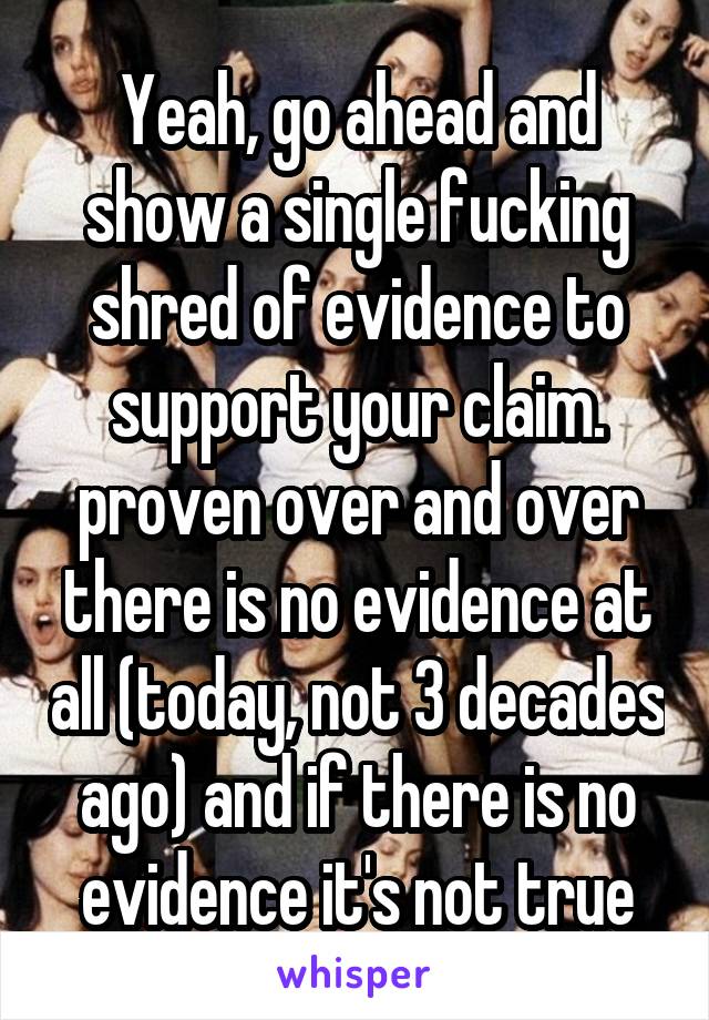 Yeah, go ahead and show a single fucking shred of evidence to support your claim. proven over and over there is no evidence at all (today, not 3 decades ago) and if there is no evidence it's not true