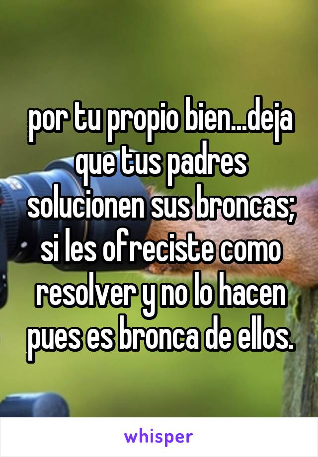 por tu propio bien...deja que tus padres solucionen sus broncas; si les ofreciste como resolver y no lo hacen pues es bronca de ellos.