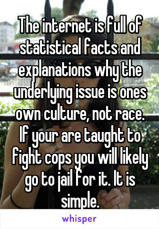 The internet is full of statistical facts and explanations why the underlying issue is ones own culture, not race. If your are taught to fight cops you will likely go to jail for it. It is simple.