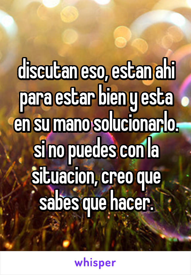 discutan eso, estan ahi para estar bien y esta en su mano solucionarlo.
si no puedes con la situacion, creo que sabes que hacer.