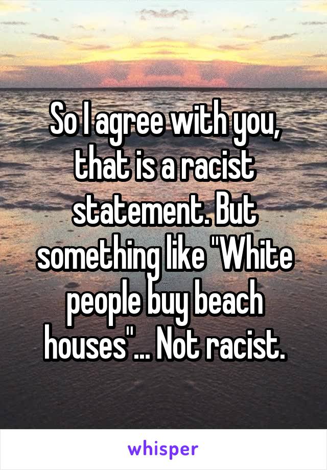 So I agree with you, that is a racist statement. But something like "White people buy beach houses"... Not racist.