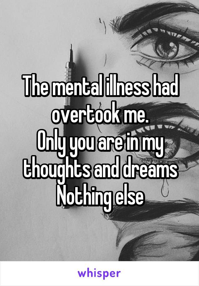 The mental illness had overtook me.
Only you are in my thoughts and dreams
Nothing else