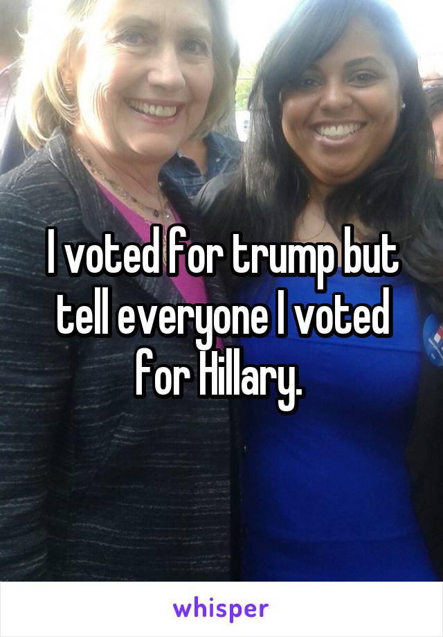 I voted for trump but tell everyone I voted for Hillary. 
