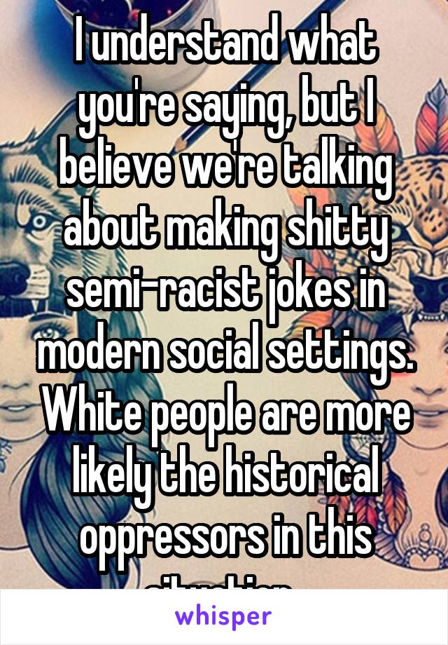 I understand what you're saying, but I believe we're talking about making shitty semi-racist jokes in modern social settings. White people are more likely the historical oppressors in this situation. 