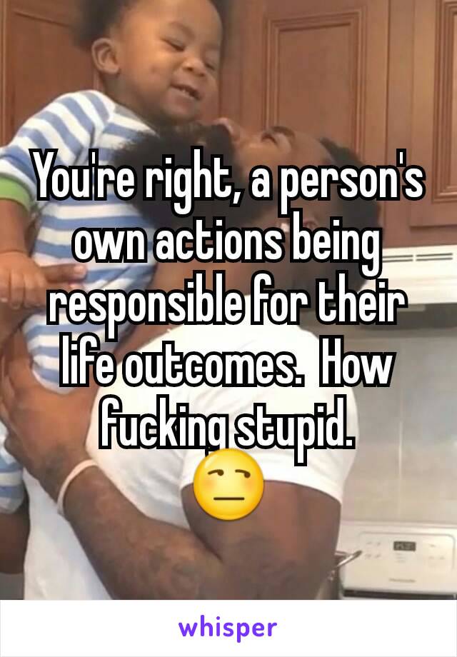 You're right, a person's own actions being responsible for their life outcomes.  How fucking stupid.
😒