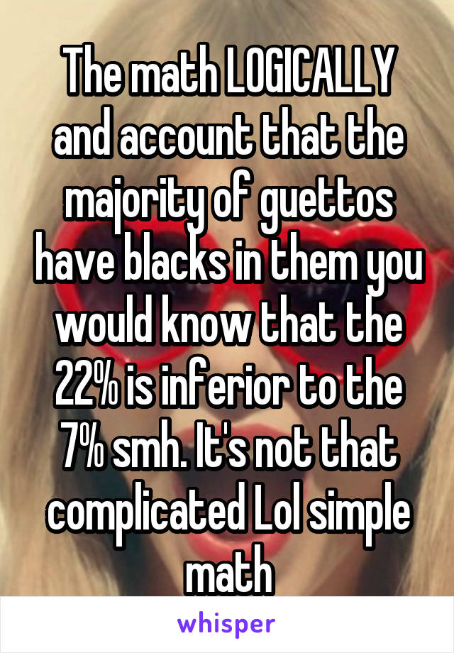 The math LOGICALLY and account that the majority of guettos have blacks in them you would know that the 22% is inferior to the 7% smh. It's not that complicated Lol simple math