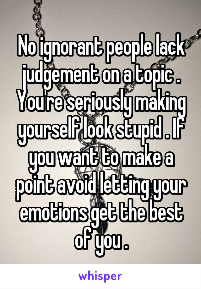 No ignorant people lack judgement on a topic . You're seriously making yourself look stupid . If you want to make a point avoid letting your emotions get the best of you .