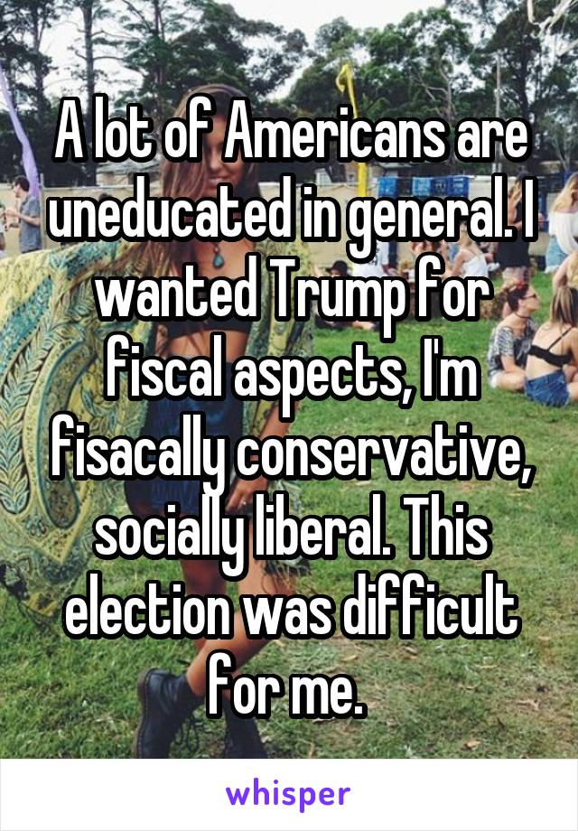 A lot of Americans are uneducated in general. I wanted Trump for fiscal aspects, I'm fisacally conservative, socially liberal. This election was difficult for me. 