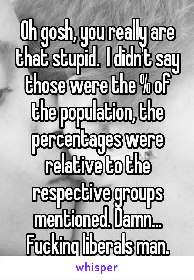 Oh gosh, you really are that stupid.  I didn't say those were the % of the population, the percentages were relative to the respective groups mentioned. Damn... Fucking liberals man.