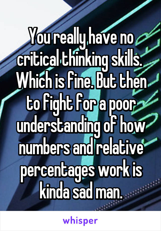 You really have no critical thinking skills.  Which is fine. But then to fight for a poor understanding of how numbers and relative percentages work is kinda sad man.