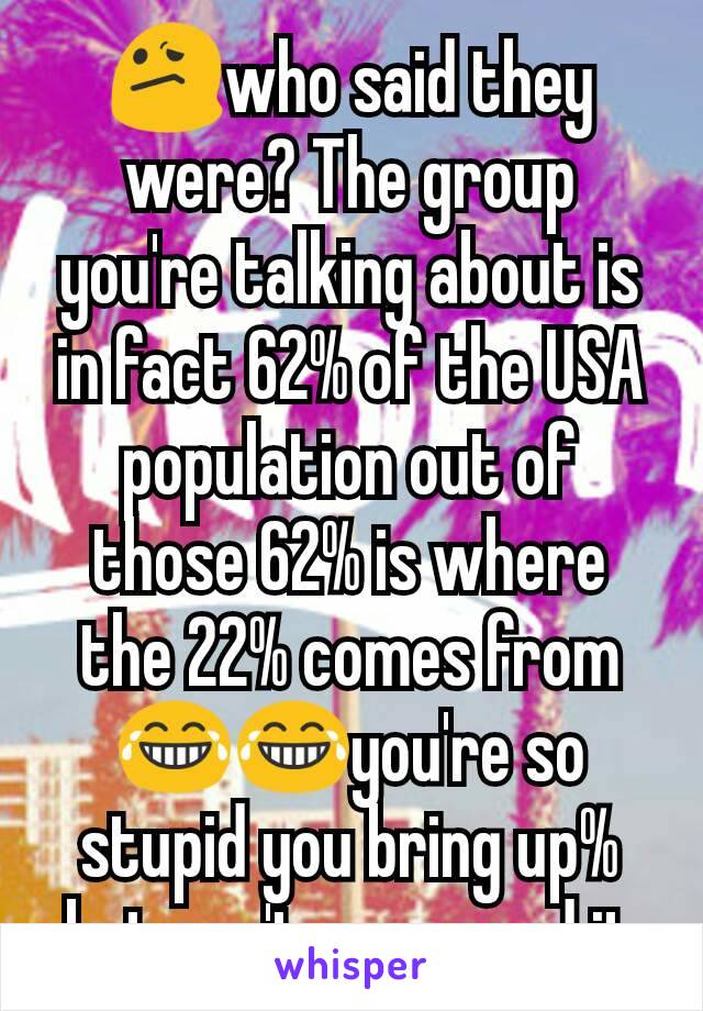 😕who said they were? The group you're talking about is in fact 62% of the USA population out of those 62% is where the 22% comes from😂😂you're so stupid you bring up% but can't even read it