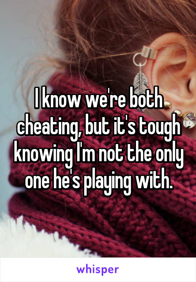 I know we're both cheating, but it's tough knowing I'm not the only one he's playing with.