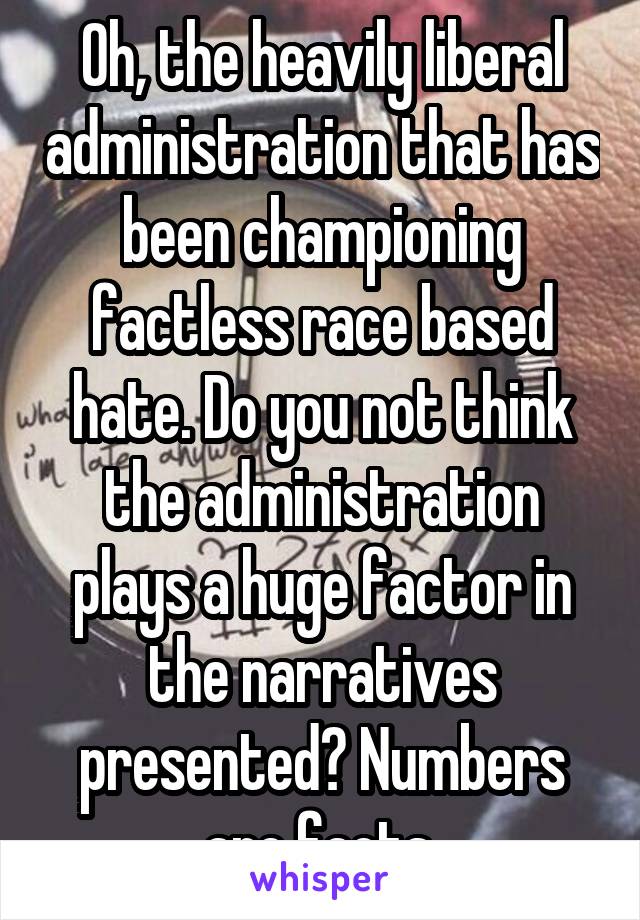 Oh, the heavily liberal administration that has been championing factless race based hate. Do you not think the administration plays a huge factor in the narratives presented? Numbers are facts.