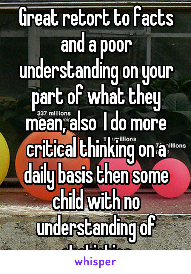 Great retort to facts and a poor understanding on your part of what they mean, also  I do more critical thinking on a daily basis then some child with no understanding of statistics