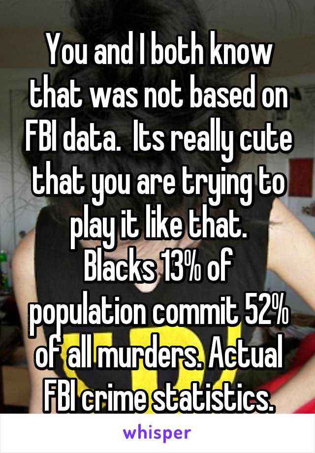 You and I both know that was not based on FBI data.  Its really cute that you are trying to play it like that.
Blacks 13% of population commit 52% of all murders. Actual FBI crime statistics.