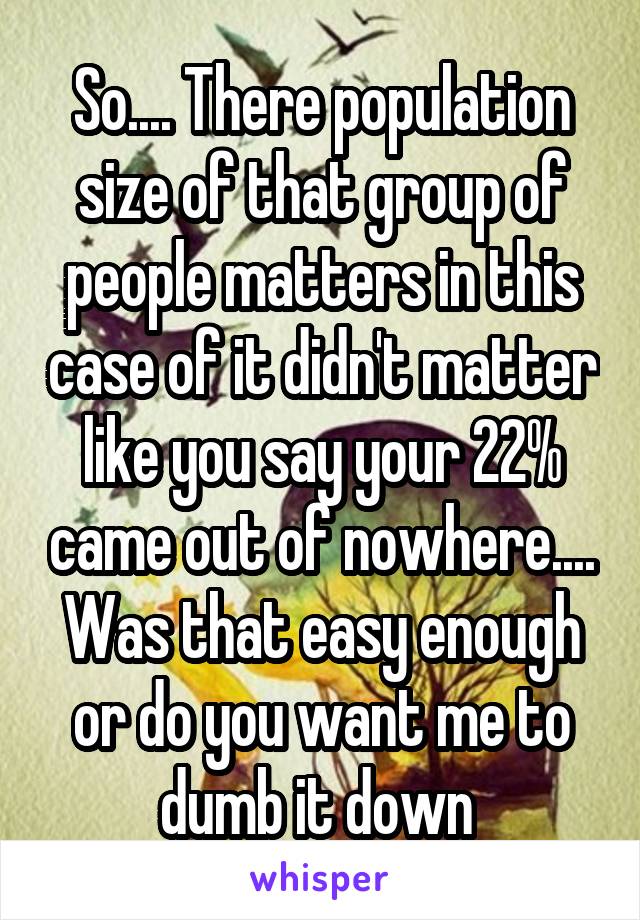 So.... There population size of that group of people matters in this case of it didn't matter like you say your 22% came out of nowhere.... Was that easy enough or do you want me to dumb it down 