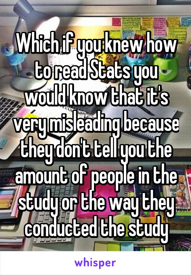 Which if you knew how to read Stats you would know that it's very misleading because they don't tell you the amount of people in the study or the way they conducted the study