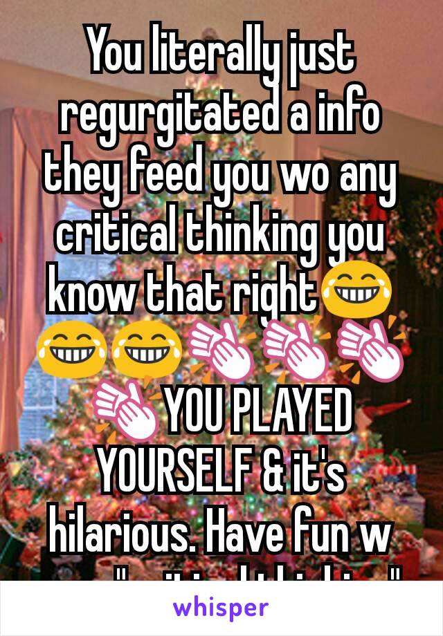 You literally just regurgitated a info they feed you wo any critical thinking you know that right😂😂😂👏👏👏👏YOU PLAYED YOURSELF & it's hilarious. Have fun w your "critical thinking" 