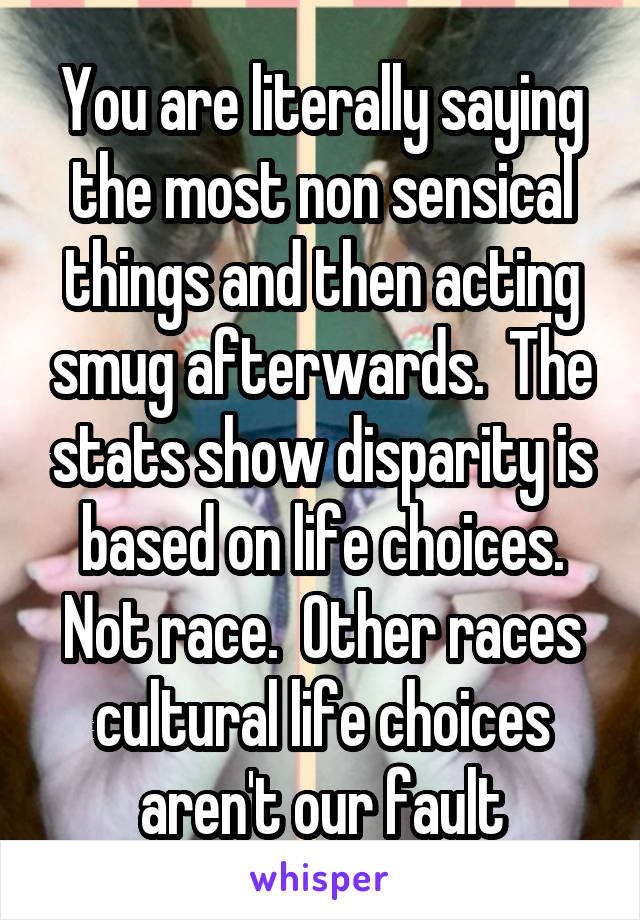 You are literally saying the most non sensical things and then acting smug afterwards.  The stats show disparity is based on life choices. Not race.  Other races cultural life choices aren't our fault