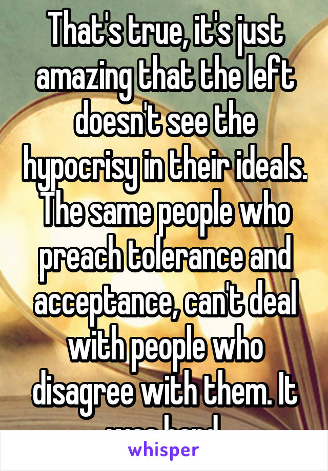 That's true, it's just amazing that the left doesn't see the hypocrisy in their ideals. The same people who preach tolerance and acceptance, can't deal with people who disagree with them. It was hard.